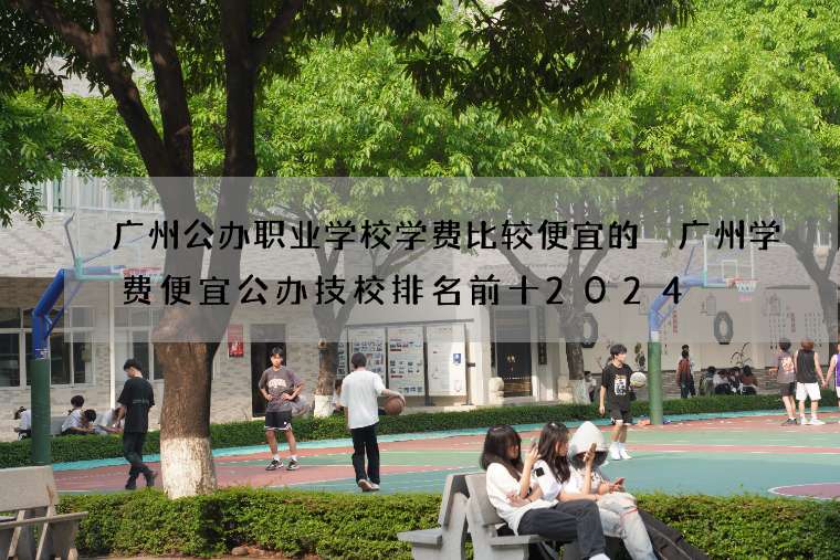 广州公办职业学校学费比较便宜的 广州学费便宜公办技校排名前十2024